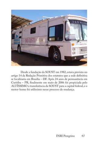 63
INRI Peregrino
	 Desde a fundação da SOUST em 1982, estava previsto no
artigo 14 da Redação Primitiva dos estatutos que a sede definitiva
se localizaria em Brasília – DF. Após 24 anos de permanência em
Curitiba – PR, finalmente em maio de 2006 foi propiciada pelo
ALTÍSSIMO a transferência da SOUST para a capital federal,e o
motor-home foi utilíssimo nesse processo de mudança.
 