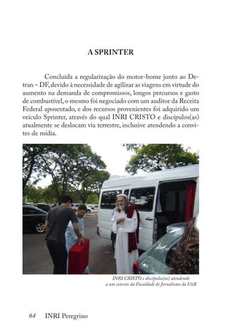 64 INRI Peregrino
A SPRINTER
	 Concluída a regularização do motor-home junto ao De-
tran – DF,devido à necessidade de agilizar as viagens em virtude do
aumento na demanda de compromissos, longos percursos e gasto
de combustível,o mesmo foi negociado com um auditor da Receita
Federal aposentado, e dos recursos provenientes foi adquirido um
veículo Sprinter, através do qual INRI CRISTO e discípulos(as)
atualmente se deslocam via terrestre, inclusive atendendo a convi-
tes de mídia.
INRI CRISTO e discípulos(as) atendendo
a um convite da Faculdade de Jornalismo da UnB
 
