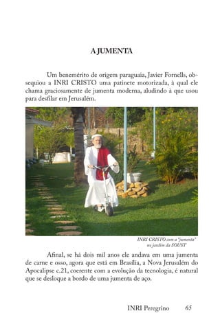 65
INRI Peregrino
A JUMENTA
	 Um benemérito de origem paraguaia, Javier Fornells, ob-
sequiou a INRI CRISTO uma patinete motorizada, à qual ele
chama graciosamente de jumenta moderna, aludindo à que usou
para desfilar em Jerusalém.
	
	 Afinal, se há dois mil anos ele andava em uma jumenta
de carne e osso, agora que está em Brasília, a Nova Jerusalém do
Apocalipse c.21, coerente com a evolução da tecnologia, é natural
que se desloque a bordo de uma jumenta de aço.
INRI CRISTO com a “jumenta”
no jardim da SOUST
 