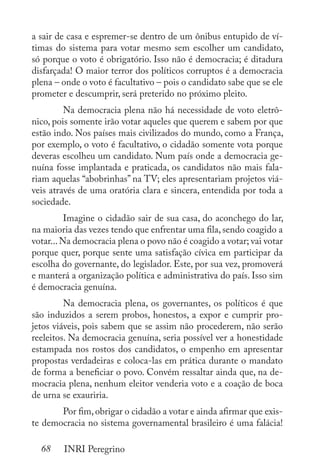 68 INRI Peregrino
a sair de casa e espremer-se dentro de um ônibus entupido de ví-
timas do sistema para votar mesmo sem escolher um candidato,
só porque o voto é obrigatório. Isso não é democracia; é ditadura
disfarçada! O maior terror dos políticos corruptos é a democracia
plena – onde o voto é facultativo – pois o candidato sabe que se ele
prometer e descumprir, será preterido no próximo pleito.
	 Na democracia plena não há necessidade de voto eletrô-
nico, pois somente irão votar aqueles que querem e sabem por que
estão indo. Nos países mais civilizados do mundo, como a França,
por exemplo, o voto é facultativo, o cidadão somente vota porque
deveras escolheu um candidato. Num país onde a democracia ge-
nuína fosse implantada e praticada, os candidatos não mais fala-
riam aquelas “abobrinhas” na TV; eles apresentariam projetos viá-
veis através de uma oratória clara e sincera, entendida por toda a
sociedade.
	 Imagine o cidadão sair de sua casa, do aconchego do lar,
na maioria das vezes tendo que enfrentar uma fila, sendo coagido a
votar...Na democracia plena o povo não é coagido a votar; vai votar
porque quer, porque sente uma satisfação cívica em participar da
escolha do governante, do legislador. Este, por sua vez, promoverá
e manterá a organização política e administrativa do país. Isso sim
é democracia genuína.
	 Na democracia plena, os governantes, os políticos é que
são induzidos a serem probos, honestos, a expor e cumprir pro-
jetos viáveis, pois sabem que se assim não procederem, não serão
reeleitos. Na democracia genuína, seria possível ver a honestidade
estampada nos rostos dos candidatos, o empenho em apresentar
propostas verdadeiras e coloca-las em prática durante o mandato
de forma a beneficiar o povo. Convém ressaltar ainda que, na de-
mocracia plena, nenhum eleitor venderia voto e a coação de boca
de urna se exauriria.
	 Por fim,obrigar o cidadão a votar e ainda afirmar que exis-
te democracia no sistema governamental brasileiro é uma falácia!
 