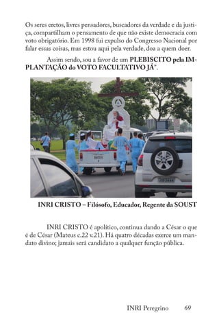 69
INRI Peregrino
Os seres eretos,livres pensadores,buscadores da verdade e da justi-
ça,compartilham o pensamento de que não existe democracia com
voto obrigatório. Em 1998 fui expulso do Congresso Nacional por
falar essas coisas, mas estou aqui pela verdade, doa a quem doer.
	 Assim sendo, sou a favor de um PLEBISCITO pela IM-
PLANTAÇÃO do VOTO FACULTATIVO JÁ”.
INRI CRISTO – Filósofo, Educador, Regente da SOUST
	 INRI CRISTO é apolítico, continua dando a César o que
é de César (Mateus c.22 v.21). Há quatro décadas exerce um man-
dato divino; jamais será candidato a qualquer função pública.
 