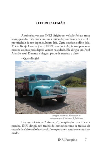 7
INRI Peregrino
O FORD ALEMÃO
	
	 A primeira vez que INRI dirigiu um veículo foi aos treze
anos, quando trabalhava em uma quitanda, em Blumenau – SC,
propriedade de um japonês, Jutaro Iriê. Certa ocasião, o filho dele,
Mário Kenji, levou o jovem INRI nesse veículo; ia comprar ma-
mão na colônia para depois vender na cidade. Ele dirigia um Ford
Alemão azul. Durante a viagem parou de repente e disse:
	 - Quer dirigir?
	
	 Era um veículo de “caixa seca”, complicado para trocar a
marcha. INRI dirigiu um trecho do caminho; como se tratava de
estrada de chão e não havia veículos oponentes, sentiu-se entusias-
mado.
Imagem ilustrativa. Veículo com as
mesmas características e ano de fabricação
 