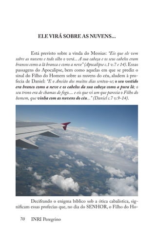 70 INRI Peregrino
ELE VIRÁ SOBRE AS NUVENS...
	 Está previsto sobre a vinda do Messias: “Eis que ele vem
sobre as nuvens e todo olho o verá... A sua cabeça e os seus cabelos eram
brancos como a lã branca e como a neve” (Apocalipse c.1 v.7 e 14).Essas
passagens do Apocalipse, bem como aquelas em que se prediz o
sinal do Filho do Homem sobre as nuvens do céu, aludem à pro-
fecia de Daniel: “E o Ancião dos muitos dias sentou-se; o seu vestido
era branco como a neve e os cabelos da sua cabeça como a pura lã; o
seu trono era de chamas de fogo.... e eis que vi um que parecia o Filho do
homem, que vinha com as nuvens do céu...” (Daniel c.7 v.9-14).
	 Decifrando o enigma bíblico sob a ótica cabalística, sig-
nificam essas profecias que, no dia do SENHOR, o Filho do Ho-
 
