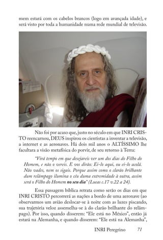 71
INRI Peregrino
mem estará com os cabelos brancos (logo em avançada idade), e
será visto por toda a humanidade numa rede mundial de televisão.
	 Não foi por acaso que,justo no século em que INRI CRIS-
TO reencarnou,DEUS inspirou os cientistas a inventar a televisão,
a internet e as aeronaves. Há dois mil anos o ALTÍSSIMO lhe
facultara a visão metafísica do porvir, de seu retorno à Terra:
	 “Virá tempo em que desejareis ver um dos dias do Filho do
Homem, e não o vereis. E vos dirão: Ei-lo aqui, ou ei-lo acolá.
Não vades, nem os sigais. Porque assim como o clarão brilhante
dum relâmpago ilumina o céu duma extremidade à outra, assim
será o Filho do Homem no seu dia” (Lucas c.17 v.22 a 24).
	 Essa passagem bíblica retrata como serão os dias em que
INRI CRISTO percorrerá as nações a bordo de uma aeronave (ao
observarmos um avião deslocar-se à noite com as luzes piscando,
sua trajetória veloz assemelha-se à do clarão brilhante do relâm-
pago). Por isso, quando disserem: “Ele está no México”, então já
estará na Alemanha, e quando disserem: “Ele está na Alemanha”,
 