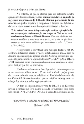 72 INRI Peregrino
já estará no Japão, e assim por diante. 	
	 No entanto, há que se atentar para um relevante detalhe
que, dentre todos os Evangelistas, somente um teve o cuidado de
registrar: a reprovação do Filho do Homem por ocasião de seu
retorno, no qual se repetiria o desprezo e o descaso dos habitantes
da Terra, como sucedeu nos dias que antecederam o dilúvio:
“Mas primeiro é necessário que ele sofra muito e seja rejeitado
por esta geração. Assim como foi nos tempos de Noé, assim será
também quando vier o Filho do Homem. Comiam e bebiam, to-
mavam mulheres e davam-se em núpcias, até o dia em que Noé
entrou na arca, e veio o dilúvio, que exterminou a todos...” (Lucas
c.17 v.25-35).
	 A reprovação é inevitável uma vez que INRI CRISTO
contraria interesses, ideias e valores estabelecidos; afinal, nem há
dois mil anos conseguiu agradar a todos.Voltou a este mundo uni-
camente para cumprir a vontade de seu PAI, SENHOR e DEUS.
INRI persevera firme em sua marcha rumo ao triunfante e inexo-
rável destino que lhe foi reservado.
	 Nos breves relatos deste livro é possível constatar que exis-
te um contraste abissal entre o Cristo real, autêntico, cujos passos
deixaram e deixarão marcas indeléveis na história da humanidade,
e o Cristo folclórico e fantasioso que as religiões impregnaram na
cabeça dos incautos e dos ingênuos cristãos.
	 O dom do discernimento vem de DEUS, e só Ele pode
revelar a verdade no foro íntimo de cada ser humano, pois como
nos ensina INRI CRISTO: DEUS e a Verdade são uma só coisa.
“Conhecereis a verdade e a verdade vos tornará livres.”
(João c.8 v.32)
 