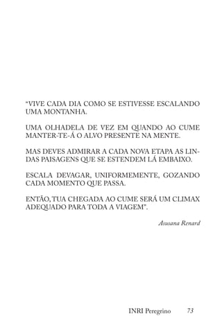 73
INRI Peregrino
“VIVE CADA DIA COMO SE ESTIVESSE ESCALANDO
UMA MONTANHA.
UMA OLHADELA DE VEZ EM QUANDO AO CUME
MANTER-TE-Á O ALVO PRESENTE NA MENTE.
MAS DEVES ADMIRAR A CADA NOVA ETAPA AS LIN-
DAS PAISAGENS QUE SE ESTENDEM LÁ EMBAIXO.
ESCALA DEVAGAR, UNIFORMEMENTE, GOZANDO
CADA MOMENTO QUE PASSA.
ENTÃO, TUA CHEGADA AO CUME SERÁ UM CLIMAX
ADEQUADO PARA TODA A VIAGEM”.
Asusana Renard
 
