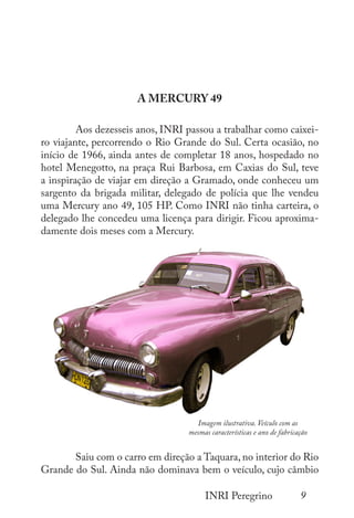 9
INRI Peregrino
A MERCURY 49
	 Aos dezesseis anos, INRI passou a trabalhar como caixei-
ro viajante, percorrendo o Rio Grande do Sul. Certa ocasião, no
início de 1966, ainda antes de completar 18 anos, hospedado no
hotel Menegotto, na praça Rui Barbosa, em Caxias do Sul, teve
a inspiração de viajar em direção a Gramado, onde conheceu um
sargento da brigada militar, delegado de polícia que lhe vendeu
uma Mercury ano 49, 105 HP. Como INRI não tinha carteira, o
delegado lhe concedeu uma licença para dirigir. Ficou aproxima-
damente dois meses com a Mercury.
	
	 Saiu com o carro em direção a Taquara, no interior do Rio
Grande do Sul. Ainda não dominava bem o veículo, cujo câmbio
Imagem ilustrativa. Veículo com as
mesmas características e ano de fabricação
 