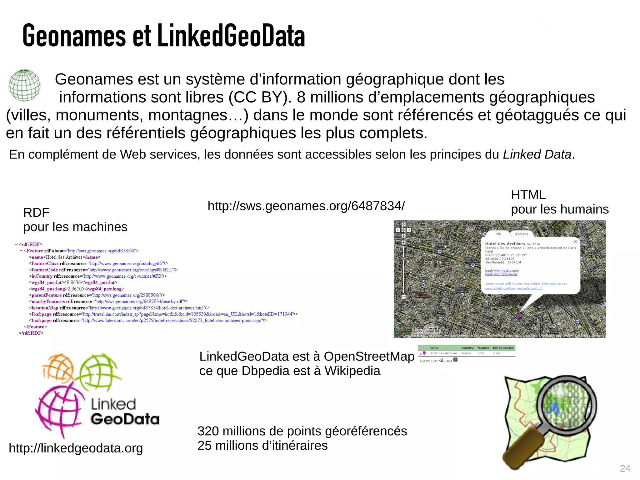 Geonames et LinkedGeoData
         Geonames est un système d’information géographique dont les
         informations sont libres (CC BY). 8 millions d’emplacements géographiques
(villes, monuments, montagnes…) dans le monde sont référencés et géotaggués ce qui
en fait un des référentiels géographiques les plus complets.
En complément de Web services, les données sont accessibles selon les principes du Linked Data.


                                                                                    HTML
                                 http://sws.geonames.org/6487834/                   pour les humains
  RDF
  pour les machines




                               LinkedGeoData est à OpenStreetMap
                               ce que Dbpedia est à Wikipedia



                               320 millions de points géoréférencés
http://linkedgeodata.org       25 millions d’itinéraires
                                                                                                       24
 