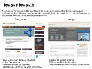 Data.gov et Data.gov.uk
A la suite de l’annonce de Barack Obama de mettre à disposition les données publiques
américaines, les initiatives dans le domaine se multiplient. Les principes du Linked Data sont au
cœur de la réflexion, mais pas forcément utilisés.
              Data.gov.uk                                              Data.gov




Sous la direction de Nigel Shadbolt                Initiative de Barack Obama
et Tim Berners-Lee                                 3500 ensembles de données
7 500 ensembles de données                         Utilisation des technos du Web sémantique
Utilisation des technos du Web sémantique                                                      26
 