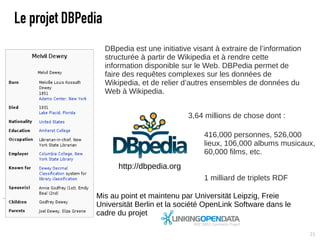 Le projet DBPedia
                    DBpedia est une initiative visant à extraire de l’information
                    structurée à partir de Wikipedia et à rendre cette
                    information disponible sur le Web. DBPedia permet de
                    faire des requêtes complexes sur les données de
                    Wikipedia, et de relier d’autres ensembles de données du
                    Web à Wikipedia.


                                             3,64 millions de chose dont :

                                                  416,000 personnes, 526,000
                                                  lieux, 106,000 albums musicaux,
                                                  60,000 films, etc.
                        http://dbpedia.org
                                                  1 milliard de triplets RDF‫‏‬

               Mis au point et maintenu par Universität Leipzig, Freie
               Universität Berlin et la société OpenLink Software dans le
               cadre du projet

                                                                                    21
 
