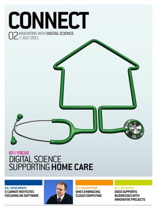 CONNECT
  02      INNOVATING WITH DIGITAL SCIENCE
          // JULY 2011




   07// FOCUS
   DIGITAL SCIENCE
   SUPPORTING HOME CARE
03// NEWS BRIEFS                            05 // DECRYPTION   10 // INITIATIVES
5 CARNOT INSTITUTES                         SMES EMBRACING     OSEO SUPPORTS
FOCUSING ON SOFTWARE                        CLOUD COMPUTING    BUSINESSES WITH
                                                               INNOVATIVE PROJECTS
 