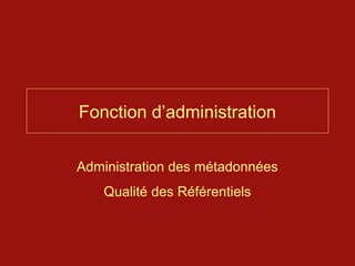 Fonction d’administration


Administration des métadonnées
    Qualité des Référentiels
 