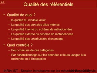 2.5
                  Qualité des référentiels

  • Qualité de quoi ?
      – la qualité du modèle initial
      – La qualité des données elles-mêmes
      – La qualité interne du schéma de métadonnées
      – La qualité externe du schéma de métadonnées
      – La qualité des vocabulaires d’encodage

  • Quel contrôle ?
      – Pour chacune de ces catégories
      – Par échantillonnage sur les données et leurs usages à la
        recherche et à l’indexation



  INRIA IST - Session introductive sur les métadonnées par Sylvie D
                                                29 Sept 2008 -
 