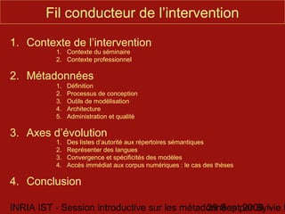 Fil conducteur de l’intervention

1. Contexte de l’intervention
          1. Contexte du séminaire
          2. Contexte professionnel

2. Métadonnées
          1.   Définition
          2.   Processus de conception
          3.   Outils de modélisation
          4.   Architecture
          5.   Administration et qualité

3. Axes d’évolution
          1.   Des listes d’autorité aux répertoires sémantiques
          2.   Représenter des langues
          3.   Convergence et spécificités des modèles
          4.   Accès immédiat aux corpus numériques : le cas des thèses

4. Conclusion

INRIA IST - Session introductive sur les métadonnées par Sylvie D
                                              29 Sept 2008 -
 