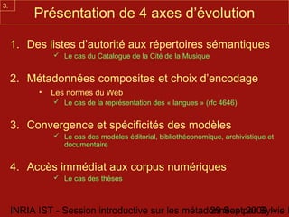 3.
          Présentation de 4 axes d’évolution

     1. Des listes d’autorité aux répertoires sémantiques
                Le cas du Catalogue de la Cité de la Musique


     2. Métadonnées composites et choix d’encodage
           •   Les normes du Web
                Le cas de la représentation des « langues » (rfc 4646)


     3. Convergence et spécificités des modèles
                Le cas des modèles éditorial, bibliothéconomique, archivistique et
                 documentaire


     4. Accès immédiat aux corpus numériques
                Le cas des thèses



     INRIA IST - Session introductive sur les métadonnées par Sylvie D
                                                   29 Sept 2008 -
 