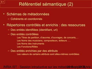 3.1
               Référentiel sémantique (2)

  • Schémas de métadonnées
      – Cohérents et coordonnés

  • Répertoires contrôlés et enrichis : des ressources
      – Des entités identifiées (identifiant, uri)
      – Des entités contrôlées
              Les Titres de partition, d’œuvres, d’ouvrages, de concerts,…
              Les Noms des musiciens, compositeurs, éditeurs ….
              Les Noms des instruments
              Les Fonctions/Rôles
      – Des entités enrichies par des attributs
              Les valeurs de certains attributs sont elles-mêmes contrôlées




  INRIA IST - Session introductive sur les métadonnées par Sylvie D
                                                29 Sept 2008 -
 