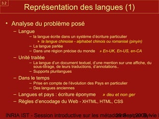 3.2
           Représentation des langues (1)
  • Analyse du problème posé
      – Langue
             – la langue écrite dans un système d’écriture particulier
                  » la langue chinoise - alphabet chinois ou romanisé (pinyin)
             – La langue parlée
             – Dans une région précise du monde » En-UK, En-US, en-CA
      – Unité traitée
             – La langue d’un document textuel, d’une mention sur une affiche, du
               sous-titrage, de leurs traductions, d’annotations..
             – Supports plurilangues
      – Dans le temps
             – Prise en compte de l’évolution des Pays en particulier
             – Des langues anciennes
      – Langues et pays : écriture éponyme » deu et non ger
      – Règles d’encodage du Web - XHTML, HTML, CSS

  INRIA IST - Session introductive sur les métadonnées par Sylvie D
                                                29 Sept 2008 -
 