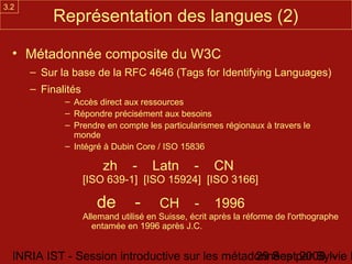 3.2
           Représentation des langues (2)

  • Métadonnée composite du W3C
      – Sur la base de la RFC 4646 (Tags for Identifying Languages)
      – Finalités
             – Accès direct aux ressources
             – Répondre précisément aux besoins
             – Prendre en compte les particularismes régionaux à travers le
               monde
             – Intégré à Dubin Core / ISO 15836

                         zh      -    Latn       -    CN
                    [ISO 639-1] [ISO 15924] [ISO 3166]

                       de        -      CH       -    1996
                    Allemand utilisé en Suisse, écrit après la réforme de l'orthographe
                       entamée en 1996 après J.C.


  INRIA IST - Session introductive sur les métadonnées par Sylvie D
                                                29 Sept 2008 -
 