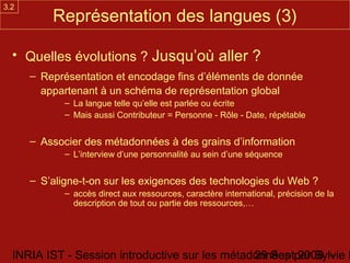 3.2
          Représentation des langues (3)

  • Quelles évolutions ? Jusqu’où aller ?
      – Représentation et encodage fins d’éléments de donnée
        appartenant à un schéma de représentation global
             – La langue telle qu’elle est parlée ou écrite
             – Mais aussi Contributeur = Personne - Rôle - Date, répétable


      – Associer des métadonnées à des grains d’information
             – L’interview d’une personnalité au sein d’une séquence


      – S’aligne-t-on sur les exigences des technologies du Web ?
             – accès direct aux ressources, caractère international, précision de la
               description de tout ou partie des ressources,…




  INRIA IST - Session introductive sur les métadonnées par Sylvie D
                                                29 Sept 2008 -
 