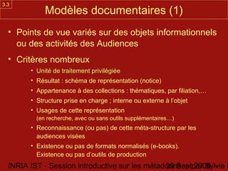 3.3
             Modèles documentaires (1)
  • Points de vue variés sur des objets informationnels
    ou des activités des Audiences
  • Critères nombreux
        • Unité de traitement privilégiée
        • Résultat : schéma de représentation (notice)
        • Appartenance à des collections : thématiques, par filiation,…
        • Structure prise en charge ; interne ou externe à l’objet
        • Usages de cette représentation
          (en recherche, avec ou sans outils supplémentaires…)
        • Reconnaissance (ou pas) de cette méta-structure par les
          audiences visées
        • Existence ou pas de formats normalisés (e-books).
          Existence ou pas d’outils de production
  INRIA IST - Session introductive sur les métadonnées par Sylvie D
                                                29 Sept 2008 -
 