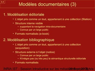 3.3
             Modèles documentaires (3)

  1. Modélisation éditoriale
        • L’objet pris comme un tout, appartenant à une collection (filiation)
        • Structure interne visible
            – supportant la navigation intra-documentaire
            – Connue par un large public
        • Formats normalisés (e-book)

  2. Modélisation bibliographique
        • L’objet pris comme un tout, appartenant à une collection
          (acquisition)
        • Structure externe à l’objet (notice)
            – Connue par un large public
            – N’intègre pas (ou très peu) la sémantique structurelle éditoriale
        • Formats normalisés

  INRIA IST - Session introductive sur les métadonnées par Sylvie D
                                                29 Sept 2008 -
 