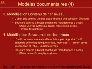 3.3
             Modèles documentaires (4)

  3. Modélisation Contenu de 1er niveau
        • L’objet pris comme un tout, appartenant à une collection (filiation)
        • Structure externe à l’objet enrichie de métadonnées d’accès
            – Offrant une vue synthétique (sujet), mais externe à l’objet
            – Territoire fixé par l’objet

  4. Modélisation Structurelle de 1er niveau
        • L’unité documentaire est « décrochée » par rapport à l’unité
          éditoriale ou bibliographique (article, reportage, …) créant après
          la collection et l’objet, un 3ème niveau
        • Structure externe à l’objet enrichie de métadonnées d’accès
            – Offrant des accès analytiques pluriels




  INRIA IST - Session introductive sur les métadonnées par Sylvie D
                                                29 Sept 2008 -
 