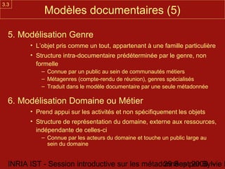 3.3
             Modèles documentaires (5)

  5. Modélisation Genre
        • L’objet pris comme un tout, appartenant à une famille particulière
        • Structure intra-documentaire prédéterminée par le genre, non
          formelle
            – Connue par un public au sein de communautés métiers
            – Métagenres (compte-rendu de réunion), genres spécialisés
            – Traduit dans le modèle documentaire par une seule métadonnée

  6. Modélisation Domaine ou Métier
        • Prend appui sur les activités et non spécifiquement les objets
        • Structure de représentation du domaine, externe aux ressources,
          indépendante de celles-ci
            – Connue par les acteurs du domaine et touche un public large au
              sein du domaine


  INRIA IST - Session introductive sur les métadonnées par Sylvie D
                                                29 Sept 2008 -
 