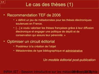 3.4
                  Le cas des thèses (1)

  • Recommandation TEF de 2006
        • « définit un jeu de métadonnées pour les thèses électroniques
          soutenues en France.
        • […] a voulu valoriser les thèses françaises grâce à leur diffusion
          électronique et engager une politique de dépôt et de
          conservation qui assure leur pérennité. »

  • Optimiser un circuit éditorial
        • Postérieur à la création de l’objet
        • Métadonnées de type bibliographique et administrative


                                 Un modèle éditorial post-publication


  INRIA IST - Session introductive sur les métadonnées par Sylvie D
                                                29 Sept 2008 -
 