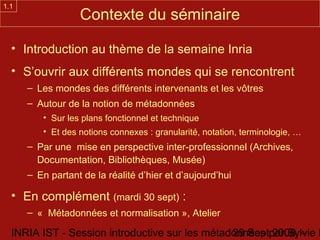 1.1
                  Contexte du séminaire

  • Introduction au thème de la semaine Inria
  • S’ouvrir aux différents mondes qui se rencontrent
      – Les mondes des différents intervenants et les vôtres
      – Autour de la notion de métadonnées
         • Sur les plans fonctionnel et technique
         • Et des notions connexes : granularité, notation, terminologie, …
      – Par une mise en perspective inter-professionnel (Archives,
        Documentation, Bibliothèques, Musée)
      – En partant de la réalité d’hier et d’aujourd’hui

  • En complément (mardi 30 sept) :
      – « Métadonnées et normalisation », Atelier

  INRIA IST - Session introductive sur les métadonnées par Sylvie D
                                                29 Sept 2008 -
 