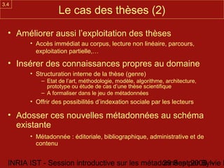 3.4
                   Le cas des thèses (2)
  • Améliorer aussi l’exploitation des thèses
        • Accès immédiat au corpus, lecture non linéaire, parcours,
          exploitation partielle,…

  • Insérer des connaissances propres au domaine
        • Structuration interne de la thèse (genre)
            – Etat de l’art, méthodologie, modèle, algorithme, architecture,
              prototype ou étude de cas d’une thèse scientifique
            – A formaliser dans le jeu de métadonnées
        • Offrir des possibilités d’indexation sociale par les lecteurs

  • Adosser ces nouvelles métadonnées au schéma
    existante
        • Métadonnée : éditoriale, bibliographique, administrative et de
          contenu


  INRIA IST - Session introductive sur les métadonnées par Sylvie D
                                                29 Sept 2008 -
 