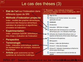 3.4
                          Le cas des thèses (3)
                                                  C. Roussey - Une méthode d’indexation
  • Etat de l’art sur l’indexation dans           sémantique adaptée aux corpus multilingues, 2001
                                                  Sommaire de la thèse
    différents types de SRI
  • Méthode d’indexation proposée
      Index : modèle des graphes sémantiques,
      extensions tels thesaurus sémantique,
      opérateur de projection et algorithmes;
      annotation et indexation;
  • Expérimentation
      Index : prototype SyDOM, bibliothèque
      (lieu d’exp.), évaluation de l’indexation
  • Perspective
  • Terminologie
      Index : indexation automatique, système
      de représentation de concepts, ressource
      linguistique
  • Article (grain autonome) sur les
      systèmes de recherche multilingue

  INRIA IST - Session introductive sur les métadonnées par Sylvie D
                                                29 Sept 2008 -
 
