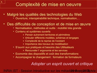 4.
             Complexité de mise en oeuvre
     • Malgré les qualités des technologies du Web
           • Ouverture, interopérabilité technique, normalisation,…

     • Des difficultés de conception et de mise en œuvre
           • Normalisation, méthodes et outils : mobilité très grande
           • Contenu et systèmes ouverts
                   »   Penser autrement territoires et périmètres
                   »   Articuler différents modèles, schémas et langages
                   »   Complexité de la reprise de l’existant
                   »   Importance des travaux de modélisation
           • S’ouvrir aux pratiques et besoins des Utilisateurs
                   » Renouveler l’ ergonomie et les services
           • Economie des dispositifs et coût des transformations
           • Accompagner le changement : formation de formateurs

                            Adopter un esprit ouvert et critique
     INRIA IST - Session introductive sur les métadonnées par Sylvie D
                                                   29 Sept 2008 -
 