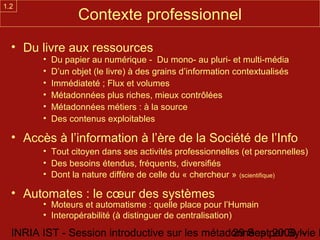 1.2
                   Contexte professionnel
  • Du livre aux ressources
        •   Du papier au numérique - Du mono- au pluri- et multi-média
        •   D’un objet (le livre) à des grains d’information contextualisés
        •   Immédiateté ; Flux et volumes
        •   Métadonnées plus riches, mieux contrôlées
        •   Métadonnées métiers : à la source
        •   Des contenus exploitables

  • Accès à l’information à l’ère de la Société de l’Info
        • Tout citoyen dans ses activités professionnelles (et personnelles)
        • Des besoins étendus, fréquents, diversifiés
        • Dont la nature diffère de celle du « chercheur » (scientifique)

  • Automates : le cœur des systèmes
        • Moteurs et automatisme : quelle place pour l’Humain
        • Interopérabilité (à distinguer de centralisation)

  INRIA IST - Session introductive sur les métadonnées par Sylvie D
                                                29 Sept 2008 -
 