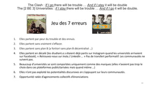 The Clash : If I go there will be trouble … And if I stay it will be double
The [2 BE 3] Universities : if I stay there will be trouble … And if I go it will be double.
1. Elles partent par peur du trouble et des ennuis.
2. Elles partent sans vraiment s’effacer.
3. Elles partent sans plan B (a fortiori sans plan B décentralisé …)
4. Elles partent en décalé (les étudiant.e.s étaient déjà partis sur Instagram quand les universités arrivaient
sur Facebook). « Retrouvez-nous sur Insta / LinkedIn … » Pas de transfert performatif. Les communautés ne
suivent pas.
5. Beaucoup d’universités se sont comportées uniquement comme des marques (elles n’avaient pas trop le
choix dans ces plateformes publicitarisées mais quand même …)
6. Elles n’ont pas exploité les potentialités discursives en s’appuyant sur leurs communautés.
7. Opportunité ratée d’agencements collectifs d’énonciations
10
Jeu des 7 erreurs
 