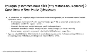 Pourquoi y sommes-nous allés (et y restons-nous encore) ?
Once Upon a Time in the Cyberspace.
• Ces plateformes ont longtemps été pour les communautés d’enseignement, de recherche et de militantisme
(syndical ou autre) :
• Des interfaces membranaires* entre les universités (ce qui s’y dit, ce qui s’y fait, la recherche, les
débats) et la société. Des espaces « seuils ».
• Disposant d’une grande porosité au monde social. #JeSuisMembrane
• Permettant de sortir du dialecte (entre pairs) pour aller au dialogue (au risque d’impairs)
• Des sortes de « séminaires permanents » (A. Gunthert). Plateformes « coupe-file ».
• Il y a une actualité brûlante (littéralement) du besoin de ces espaces seuils. Faute de quoi les prédations en
cours (langagières, médiatiques, stéréotypiques, etc.) iront à leur terme.
12
* régulant les échanges de matière entre l'intérieur et l'extérieur de la cellule
 