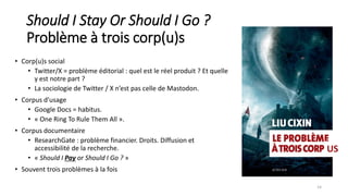 Should I Stay Or Should I Go ?
Problème à trois corp(u)s
• Corp(u)s social
• Twitter/X = problème éditorial : quel est le réel produit ? Et quelle
y est notre part ?
• La sociologie de Twitter / X n’est pas celle de Mastodon.
• Corpus d’usage
• Google Docs = habitus.
• « One Ring To Rule Them All ».
• Corpus documentaire
• ResearchGate : problème financier. Droits. Diffusion et
accessibilité de la recherche.
• « Should I Pay or Should I Go ? »
• Souvent trois problèmes à la fois
14
US
 