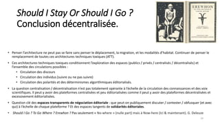 Should I Stay Or Should I Go ?
Conclusion décentralisée.
• Penser l’architecture ne peut pas se faire sans penser le déplacement, la migration, et les modalités d’habitat. Continuer de penser le
remplacement de toutes ces architectures techniques toxiques (ATT).
• Ces architectures techniques toxiques conditionnent l’exploration des espaces (publics / privés / centralisés / décentralisés) et
l’ensemble des circulations possibles :
• Circulation des discours
• Circulation des individus (suivre ou ne pas suivre)
• Circulation des polarités et des déterminismes algorithmiques éditorialisés.
• La question centralisation / décentralisation n’est pas totalement opérante à l’échelle de la circulation des connaissances et des voix
scientifiques. Il peut y avoir des plateformes centralisées et peu éditorialisées comme il peut y avoir des plateformes décentralisées et
excessivement éditorialisées.
• Question clé des espaces transparents de négociation éditoriale : que peut-on publiquement discuter / contester / obfusquer (et avec
qui) à l’échelle de chaque plateforme ? Et des espaces tangents de solidarités éditoriales.
• Should I Go ? To Go Where ? Erewhon ? Pas seulement « No-where » (nulle part) mais à Now-here (Ici & maintenant). G. Deleuze
19
 