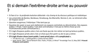 Et si demain l’extrême-droite arrive au pouvoir
?
• Et face à la « la profonde évolution éditoriale » du champ et du discours politique et médiatique
• Les universités de Nantes, Bordeaux, Strasbourg, Aix-Marseille, Rennes 2, etc. se retireront-elles
de l’espace social ?
• Question saugrenue / rhétorique ? Pas tant que ça.
• Question de savoir ce que sont réellement ces espaces centralisés ou décentralisés. Des espaces
publics ? Privés ? Semi-publics ? (Un état centralisateur n’est pas la même chose qu’une
multinationale privée centralisatrice.)
• S’il s’agit d’espaces publics alors c’est une faute que de s’en retirer en tant qu’acteurs publics.
• S’il s’agit d’espaces privés alors c’est un choix que d’en partir ou de ne pas y entrer.
• S’il s’agit d’autre chose (semi-public / semi-privé) alors « it’s complicated ».
• Tim Berners-Lee : « walled gardens » jardins fermés (2007)
• boyd, danah. 2007. “Social Network Sites: Public, Private, or What?” Knowledge Tree 13, May 2007. Privauté
d’espaces semi-publics
9
 