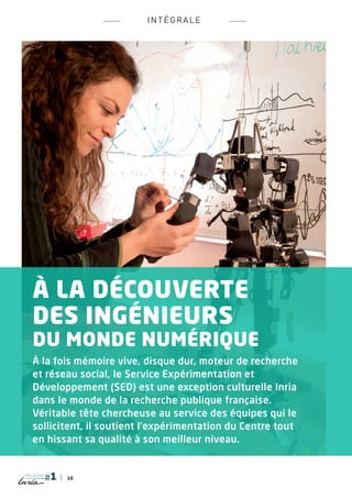 INTÉ G RALE




   À la découverte
   des ingénieurs
   du monde numérique
   À la fois mémoire vive, disque dur, moteur de recherche
   et réseau social, le Service Expérimentation et
   Développement (SED) est une exception culturelle Inria
   dans le monde de la recherche publique française.
   Véritable tête chercheuse au service des équipes qui le
   sollicitent, il soutient l’expérimentation du Centre tout
   en hissant sa qualité à son meilleur niveau.


magazine
           10
 