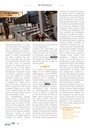 INTÉ G RALE

                                                                               comparer cette partie de turbine),
 Banc Maveric                                                                 la chambre abrite la combustion
   à Pau                                                                       de kérosène dont l’énergie permet
                                                                               d’entraîner les rotors de l’hélicop-
                                                                               tère. On retiendra, en l’occurrence,
                                                                               cette dernière application : l’un des
                                                                               co-financeurs de l’expérimentation
                                                                               n’est autre que Turbomeca, filiale
                                                                               du groupe Safran, leader mondial
                                                                               de turbines pour hélicoptères. Pou-
                                                                               vant atteindre des températures
                                                                               extrêmes _ de l’ordre de 1 000°C _
                                                                               les parois de la turbine présentent
                                                                               la problématique suivante : difficiles
                                                                               à refroidir, elles doivent résister de
                                                                               manière continue et durable aux
 Présentée récemment à la Fonda-         dans le but de leur faire vivre des   contraintes thermiques. Les sys-
 tion Cartier pour l’art contemporain,   « scenarii appareillés ».             tèmes actuels de refroidissement
 lors de l’exposition « Mathéma-         Certaines des technologies qui        par injection contrôlée ou effusion
 tiques, un dépaysement soudain »,       seront expérimentées pourraient       doivent être encore améliorés.
 la première version de ses Ergo-        profiter au secteur de l’assistance   Mais « étudier ce qui se passe à
 robots a recueilli l’enthousiasme       à la personne, sujet de prédilec-     l’intérieur d’une turbine, c’est
 des foules. Imaginez cinq créa-         tion de l’équipe-projet Phoenix       compliqué  », explique Vincent
 tures humanoïdes dont les têtes         (Technologie des langages de pro-     Perrier, « il y fait très chaud, il y a
 et l’environnement ont été conçus       grammation pour les services de       des flammes, il y a peu d’accès pour
 par David Lynch en personne,            communication).                       prendre des mesures. D’où l’idée de
 partant à la découverte de leur                                               développer un banc test qui repro-
 cadre de vie (un œuf géant),                      1 000°C                     duit ces parois et permet l’étude
 poussant ou tirant ici des objets,      À la croisée du développement         d’écoulements de fluides dans
 interagissant et discutant là avec      logiciel et de l’expérimentation      des configurations similaires  ».
 les visiteurs. Ludiques en appa-        aérodynamique le banc Maveric,        Ont donc été reproduits les petits
 rence, ces modèles de curiosité         à Pau. Derrière cet acronyme de       films d’air froid isolant, collés à la
 artificielle inspirés des premiers      Maquette pour la Validation et        paroi, via deux veines d’écoulement
 âges du développement moteur            l’Expérimentation sur le Refroidis-   superposées, à une échelle plus de
 et cognitif de l’enfant consti-         sement par Injection Contrôlée,       dix fois supérieure à la réalité.
 tuent en fait des « cobayes » de        œuvre l’équipe Cagire (Aérody-        Désormais capables de simuler nu-
 résine et d’aluminium dont l’étude      namique d’écoulements internes  :     mériquement la même expérience,
 renseigne Flowers sur les méca-         confrontation entre simulation        l’équipe commune Cagire multiplie
 nismes d’apprentissage de l’être        et expérimentation), commune          les allers-retours entre banc d’essai
 humain. Une autre version pourrait      à Inria, au CNRS et à l’Université    et ordinateurs pour comparer, vali-
 être relancée dans le futur.            de Pau et des Pays de l’Adour (la     der, progresser vers des mesures
 Plus immédiatement, l’équipe-           région abrite quelques-uns des        de plus en plus fines. À la clé, des
 projet attend la finalisation de        plus beaux fleurons internatio-       solutions innovantes en termes de
 nouvelles salles expérimentales,        naux de l’industrie aéronautique).    géométrie et de disposition des
 conçues avec le concours du SED,        Celle-ci a pour dessein, depuis un    trous, soit un enjeu majeur pour les
 dans les locaux talençais. Imitant      peu plus d’une année, d’améliorer     constructeurs.
 la maison de M. Toulemonde, cet         le fonctionnement des chambres
                                                                                Retrouvez les sites
 espace domestique d’une super-          de combustion des moteurs d’héli-
                                                                               	des équipes :
 ficie de 70 m2, bardé de capteurs,      coptères. Plus petite qu’un tambour
                                                                               	cagire.bordeaux.inria.fr
 détecteurs, caméras et autres           de machine à laver (auquel Vincent
                                                                               	flowers.inria.fr
 enregistreurs, accueillera robots et    Perrier, l’un des deux chercheurs
                                                                               	team.inria.fr/hiepacs
 individus du monde extérieur            de l’équipe, consent vaguement à
                                                                               	phoenix.inria.fr

  magazine
                  12
 