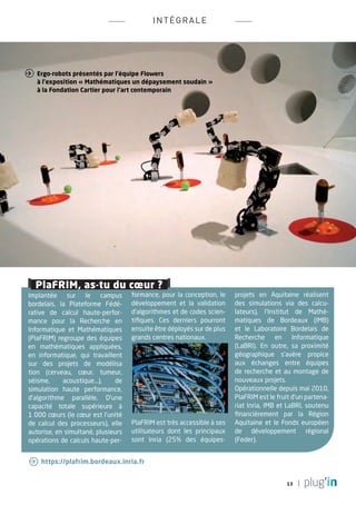 INTÉ G RALE




 Ergo-robots présentés par l’équipe Flowers
   à l’exposition « Mathématiques un dépaysement soudain »
   à la Fondation Cartier pour l’art contemporain




   PlaFRIM, as-tu du cœur ?
Implantée sur le campus             formance, pour la conception, le    projets en Aquitaine réalisent
bordelais, la Plateforme Fédé-      développement et la validation      des simulations via des calcu-
rative de calcul haute-perfor-      d’algorithmes et de codes scien-    lateurs), l’Institut de Mathé-
mance pour la Recherche en          tifiques. Ces derniers pourront     matiques de Bordeaux (IMB)
Informatique et Mathématiques       ensuite être déployés sur de plus   et le Laboratoire Bordelais de
(PlaFRIM) regroupe des équipes      grands centres nationaux.           Recherche en Informatique
en mathématiques appliquées,                                            (Labri). En outre, sa proximité
en informatique, qui travaillent                                        géographique s’avère propice
sur des projets de modélisa                                             aux échanges entre équipes
tion (cerveau, cœur, tumeur,                                            de recherche et au montage de
séisme,     acoustique...),    de                                       nouveaux projets.
simulation haute performance,                                           Opérationnelle depuis mai 2010,
d’algorithme parallèle. D’une                                           PlaFRIM est le fruit d’un partena-
capacité totale supérieure à                                            riat Inria, IMB et Labri, soutenu
1 000 cœurs (le cœur est l’unité                                        financièrement par la Région
de calcul des processeurs), elle    PlaFRIM est très accessible à ses   Aquitaine et le Fonds européen
autorise, en simultané, plusieurs   utilisateurs dont les principaux    de développement régional
opérations de calculs haute-per-    sont Inria (25% des équipes-        (Feder).


  https://plafrim.bordeaux.inria.fr


                                                                                          13
 