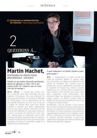 INT é G RALE




 Retrouvez la démonstration
	de Toucheo : http://tinyurl.com/toucheo




questions à...



Martin Hachet,                                             À quels utilisateurs est destiné Toucheo et pour
                                                           quels usages ?
responsable de l’équipe Potioc,
Inria Bordeaux _ Sud-Ouest                                 M.H.  : Historiquement, la réalité virtuelle fait
                                                           l’objet de recherches dédiées au secteur indus-
Toucheo est un système interactif expérimental,            triel (automobile...) ou médical, qui obéissent à des
mixant un affichage en relief (3D) et une                  critères de rentabilité. Pour Toucheo, nous ne
surface tactile 2D. Comment vous est venue                 sommes pas contre un déploiement industriel mais
cette idée de mariage ?                                    la coloration de l’équipe nous amène à d’autres
                                                           objectifs qui sont  : susciter l’envie, la motivation, le
Martin Hachet  : L’arrivée des surfaces tac-               plaisir d’utiliser cette interface pour mieux créer,
tiles a bousculé notre façon d’interagir avec des          mieux comprendre, mieux communiquer... sans
systèmes informatiques. Cela nous intéressait de           distinction d’âge. Pour répondre à la question, les
savoir quel serait l’impact si on associait un affichage   usages auxquels est destiné Toucheo restent à
3D stéréoscopique. C’est le rapprochement de ces           imaginer en fonction de la sensibilité de chacun. C’est
deux grandes tendances qui nous a plu et qui est           un support de travail nouveau.
à l’origine de Toucheo. Nous avons donc décidé             Actuellement, il est en situation à Cap Sciences
d’explorer la question avec Iparla, l’équipe-projet        dans le cadre de l’exposition Lascaux. Nous pouvons
dont est issue Potioc (Popular Interaction with 3D         observer son adéquation au domaine de la médiation
content), Mint (Méthodes et outils pour l’interaction      scientifique. Un second prototype a été présenté au
à gestes, une équipe de recherche du centre Inria          Siggraph (Special Interest Group in Graphics), l’année
Lille - Nord-Europe), en collaboration avec la PME         dernière à Vancouver, où l’accueil a été très positif :
bordelaise Immersion (spécialiste dans les solutions       en quelques secondes seulement, le public était
de réalité virtuelle) et Cap Sciences (Centre de Culture   capable de se l’approprier pour réaliser facilement des
Scientifique Technique et Industrielle, chargé de la       tâches d’interaction 3D complexes.
médiation avec le grand public).



magazine
                 14
 