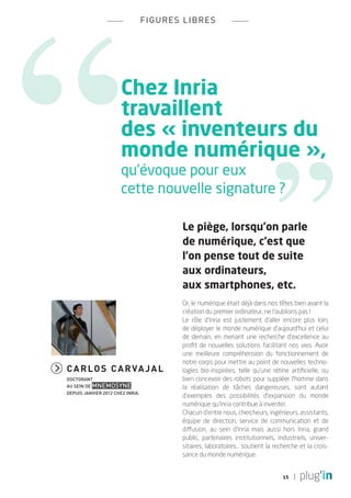 fi g ures l i bres




                       Chez Inria
                       travaillent
                       des « inventeurs du
                       monde numérique »,
                       qu’évoque pour eux
                       cette nouvelle signature ?

                                            Le piège, lorsqu’on parle
                                            de numérique, c’est que
                                            l’on pense tout de suite
                                            aux ordinateurs,
                                            aux smartphones, etc.
                                            Or, le numérique était déjà dans nos têtes bien avant la
                                            création du premier ordinateur, ne l’oublions pas !
                                            Le rôle d’Inria est justement d’aller encore plus loin,
                                            de déployer le monde numérique d’aujourd’hui et celui
                                            de demain, en menant une recherche d’excellence au
                                            profit de nouvelles solutions facilitant nos vies. Avoir
                                            une meilleure compréhension du fonctionnement de
                                            notre corps pour mettre au point de nouvelles techno-
C a r l o s C a r va j a l                  logies bio-inspirées, telle qu’une rétine artificielle, ou
doctorant                                   bien concevoir des robots pour suppléer l’homme dans
au sein de Mnemosyne                        la réalisation de tâches dangereuses, sont autant
depuis janvier 2012 chez Inria.
                                            d’exemples des possibilités d’expansion du monde
                                            numérique qu’Inria contribue à inventer.
                                            Chacun d’entre nous, chercheurs, ingénieurs, assistants,
                                            équipe de direction, service de communication et de
                                            diffusion, au sein d’Inria mais aussi hors Inria, grand
                                            public, partenaires institutionnels, industriels, univer-
                                            sitaires, laboratoires... soutient la recherche et la crois-
                                            sance du monde numérique. 


                                                                                     15
 