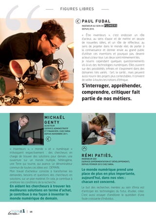 fi g ures libr es


                                                           Pa u l F u d a l
                                                           ingénieur au sein de Flowers
                                                           depuis 2010.


                                                           « Être inventeurs  », c’est endosser un rôle
                                                           d’acteur, au sens d’avoir et de mettre en œuvre
                                                           de nouvelles idées, et un rôle de réflecteur, au
                                                           sens de projeter dans le monde réel, de porter à
                                                           la connaissance et donner envie au grand public
                                                           d’utiliser ces inventions et pourquoi pas, devenir
                                                           acteurs à leur tour. Les deux sont intimement liés.
                                                           Je nourris cependant quelques questionnements
                                                           vis-à-vis des technologies numériques. Elles ouvrent
                                                           sur des possibilités infinies et s’expriment dans des
                                                           domaines très variés  : l’art, la santé... mais peuvent
                                                           aussi nourrir des projets plus contestables. Il convient
                                                           de veiller à toutes les notions d’éthique.

                                                           S’interroger, appréhender,
                                                           comprendre, critiquer fait
                                                           partie de nos métiers.


                               M icha ë l
                               Genty,
                               acheteur
                               (service administratif
                               et financier), chez Inria
                               depuis novembre 2011.




«  Inventeurs  », «  monde  » et «  numérique  »
m’évoquent  respectivement : des chercheurs en
charge de trouver des solutions pour demain, une           R é mi Pati è s ,
                                                           ingénieur SED
ouverture sur un monde multiple, hétérogène,               (Service Expérimentation et Développement),
une Terre qui tourne, qui avance. Le dénominateur          depuis février 2012 chez Inria.
commun de toutes ces idées est : DEMAIN.
Mon travail d’acheteur consiste à transformer les
                                                           Le monde numérique prend une
demandes, besoins et questions des chercheurs en           place de plus en plus importante,
solutions, sur un plan matériel. En cela, je contribue à   aujourd’hui, dans nos vies ;
améliorer les conditions de la recherche.                  chacun est concerné.
En aidant les chercheurs à trouver les                     Le but des recherches menées au sein d’Inria est
meilleures solutions en terme d’achat,                     d’anticiper les technologies du futur, étudier, créer.
je contribue à ma façon à inventer le                      C’est aussi essayer d’améliorer le quotidien d’une
monde numérique de demain.                                 foule croissante d’individus.



 magazine
                 16
 