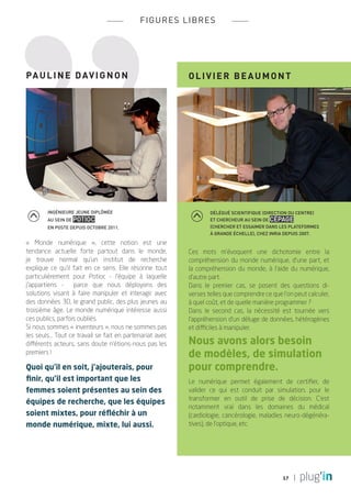 fi g ures l i bres




PA UL I NE Davig n o n                                     OL I V I ER b e a u m o n t




        ingénieure jeune diplômée                                  délégué scientifique (Direction du Centre)
        au sein de Potioc                                          et chercheur au sein de Cépage
        en poste depuis octobre 2011.                              (Chercher et essaimer dans les plateformes
                                                                   à grande échelle), chez Inria depuis 2007.

« Monde numérique  », cette notion est une
tendance actuelle forte partout dans le monde,             Ces mots m’évoquent une dichotomie entre la
je trouve normal qu’un institut de recherche               compréhension du monde numérique, d’une part, et
explique ce qu’il fait en ce sens. Elle résonne tout       la compréhension du monde, à l’aide du numérique,
particulièrement pour Potioc - l’équipe à laquelle         d’autre part.
j’appartiens - parce que nous déployons des                Dans le premier cas, se posent des questions di-
solutions visant à faire manipuler et interagir avec       verses telles que comprendre ce que l’on peut calculer,
des données 3D, le grand public, des plus jeunes au        à quel coût, et de quelle manière programmer ?
troisième âge. Le monde numérique intéresse aussi          Dans le second cas, la nécessité est tournée vers
ces publics, parfois oubliés.                              l’appréhension d’un déluge de données, hétérogènes
Si nous sommes « inventeurs », nous ne sommes pas          et difficiles à manipuler.
les seuls... Tout ce travail se fait en partenariat avec
différents acteurs, sans doute n’étions-nous pas les       Nous avons alors besoin
premiers !                                                 de modèles, de simulation
Quoi qu’il en soit, j’ajouterais, pour                     pour comprendre.
finir, qu’il est important que les                         Le numérique permet également de certifier, de
femmes soient présentes au sein des                        valider ce qui est conduit par simulation, pour le
                                                           transformer en outil de prise de décision. C’est
équipes de recherche, que les équipes
                                                           notamment vrai dans les domaines du médical
soient mixtes, pour réfléchir à un                         (cardiologie, cancérologie, maladies neuro-dégénéra-
monde numérique, mixte, lui aussi.                         tives), de l’optique, etc.




                                                                                               17
 