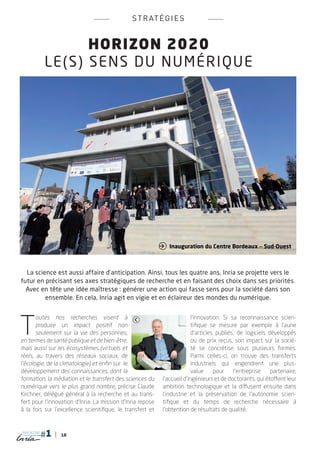 s t r at é g i e s


                   HORIZON 2020
           Le (s ) sens du num ériqu e




                                                             Inauguration du Centre Bordeaux _ Sud-Ouest



  La science est aussi affaire d’anticipation. Ainsi, tous les quatre ans, Inria se projette vers le
futur en précisant ses axes stratégiques de recherche et en faisant des choix dans ses priorités.
  Avec en tête une idée maîtresse : générer une action qui fasse sens pour la société dans son
         ensemble. En cela, Inria agit en vigie et en éclaireur des mondes du numérique.




T
       outes nos recherches visent à                                       l’innovation. Si sa reconnaissance scien-
       produire un impact positif non                                      tifique se mesure par exemple à l’aune
       seulement sur la vie des personnes,                                 d’articles publiés, de logiciels développés
en termes de santé publique et de bien-être,                               ou de prix reçus, son impact sur la socié-
mais aussi sur les écosystèmes (virtuels et                                té se concrétise sous plusieurs formes.
réels, au travers des réseaux sociaux, de                                  Parmi celles-ci, on trouve des transferts
l’écologie, de la climatologie) et enfin sur le                            industriels qui engendrent une plus-
développement des connaissances, dont la                                   value     pour    l’entreprise    partenaire,
formation, la médiation et le transfert des sciences du      l’accueil d’ingénieurs et de doctorants, qui étoffent leur
numérique vers le plus grand nombre, précise Claude          ambition technologique et la diffusent ensuite dans
Kirchner, délégué général à la recherche et au trans-        l’industrie et la préservation de l’autonomie scien-
fert pour l’innovation d’Inria. La mission d’Inria repose    tifique et du temps de recherche nécessaire à
à la fois sur l’excellence scientifique, le transfert et     l’obtention de résultats de qualité.


magazine
                 18
 