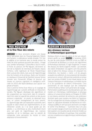 va l e u r s d i s c r è t e s




  MAI NGUYEN                                                  ADRIAN KOSOWSKI
et la fine fleur des robots                                  des réseaux sociaux
Flowers Ce doux acronyme désigne une équipe
                                                             à l’informatique quantique
mixte spécialisée dans les Flowing Epigenetic Robots         Bordeaux étant un pays de vignes, je me suis naturel-
and Systems. La délicatesse semble envolée ? En fait,        lement greffé au projet Cepage à l’automne 2010.
le végétal vit en harmonie avec le monde animal. Au          Au sein de cette équipe commune à Inria, au CNRS et
milieu de cette symbiose poussent des robots... L’image      à l’Université de Bordeaux, je conçois des algorithmes
vous semble fantastique ? Diversifiée à tout le moins,       d’informatique distribuée. Il s’agit d’organiser, à travers
à l’instar du parcours de Mai Nguyen, doctorante au          des réseaux, les tâches d’agents mobiles – par exemple,
sein de la vingtaine de chercheurs de Flowers. Depuis        des robots d’indexation. Ces agents sont très présents
l’enfance, cette ingénieure de l’École Polytechnique         dans le Web et les réseaux sociaux. En analysant nos
était curieuse des robots, mais aussi de l’apprentissage     interactions, nos boutons « J’aime » et les groupes
chez les humains et les animaux. Après une formation         auxquels nous adhérons, ils nous proposent de nouvelles
en robotique à l’Université de Stanford, la jeune femme      personnes en contact, affichent des publicités en phase
s’envole vers l’Université d’Osaka et poursuit ses           avec nos centres d’intérêt. Si mon travail repose sur de
travaux en sciences cognitives et intelligence artifi-       l’analyse théorique et mathématique, sa finalité touche
cielle. En 2010, elle rejoint Bordeaux pour ajouter son      à la vie quotidienne de millions d’internautes. C’est
pétale à Flowers.                                            passionnant, et cela explique que des entreprises
Celui-ci prend la forme d’une thèse sur le couplage de       comme Alcatel ou Yahoo ! sont partenaires de Cepage.
l’apprentissage par curiosité artificielle et interactions   Ma formation académique est pluridisciplinaire, avec des
sociales. Mai Nguyen développe des algorithmes et            masters en informatique, mathématiques et physique
des programmes qui transcrivent, dans le comporte-           obtenus à l’université de Gdansk, en Pologne. En 2005,
ment d’un robot, la capacité des enfants et des jeunes       j’y suis devenu assistant de recherche, puis professeur
animaux à apprendre : en jouant, en observant leurs          assistant après avoir soutenu ma thèse sur l’optimisa-
pairs, en suivant l’enseignement de leurs parents.           tion du routage dans les réseaux optiques. En 2008, j’ai
« L’apprentissage allie une exploration autonome, dans       rejoint le Laboratoire Bordelais de Recherche en Infor-
laquelle le robot choisit ses expérimentations, et une       matique (LaBRI), en tant que post-doctorant. J’ai intégré
interaction sociale, où il se laisse guider par des          le Centre Inria Bordeaux — Sud-Ouest deux ans plus
adultes  ». La chercheuse au vécu multiculturel réunit       tard. Le projet Cepage arrivant à son terme, je me verrais
ainsi son goût de l’algorithmique, des sciences              bien explorer une nouvelle voie de recherche fondée sur
cognitives et de la robotique, avec sa volonté de            l’informatique distribuée et quantique. Cela rassemble-
comprendre notre perception du monde et notre                rait mes compétences en algorithmique, mathématiques
adaptation à l’environnement.                                et physique.



                                                                                                     21
 