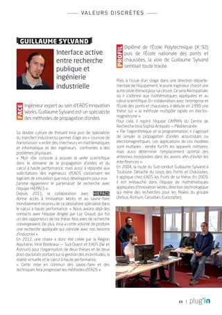 va l e u r s d i s c r è t e s



		
  guillaume sylvand
                                                                      Diplômé de l’École Polytechnique (X 92)




                                                             profil
                        Interface active                              puis de l’École nationale des ponts et
                        entre recherche                               chaussées, la voie de Guillaume Sylvand
                                                                      semblait toute tracée.
                        publique et
                        ingénierie                           Mais à l’issue d’un stage dans une direction départe-
                        industrielle                         mentale de l’équipement, le jeune ingénieur choisit une
                                                             autre piste d’envol pour sa césure. Ce sera Aérospatiale,
                                                             où il s’adonne aux mathématiques appliquées et au
                                                             calcul scientifique. En collaboration avec l’entreprise et
       Ingénieur expert au sein d’EADS Innovation            l’École des ponts et chaussées, il débute en 1999 une
Face




       Works, Guillaume Sylvand est un spécialiste           thèse sur « la méthode multipôle rapide en électro-
                                                             magnétisme ».
       des méthodes de propagation d’ondes.
                                                             Pour cela, il rejoint l’équipe CAIMAN du Centre de
                                                             Recherche Inria Sophia Antipolis — Méditerranée.
Sa double culture de thésard Inria puis de spécialiste       « Par l’algorithmique et la programmation, il s’agissait
du transfert industriel lui permet d’agir en « courroie de   de simuler la propagation d’ondes acoustiques ou
transmission » entre des chercheurs en mathématiques         électromagnétiques. Les applications de ces modèles
et informatique et des ingénieurs confrontés à des           sont multiples : rendre furtifs les appareils militaires,
problèmes physiques.                                         mais aussi déterminer l’emplacement optimal des
« Mon rôle consiste à assurer la veille scientifique         antennes incorporées dans les avions afin d’éviter les
dans le domaine de la propagation d’ondes et du              interférences ».
calcul à haute performance, mais aussi à répondre aux        En 2004, la route du Sud conduit Guillaume Sylvand à
sollicitations des ingénieurs d’EADS concernant les          Toulouse. Détaché du corps des Ponts et Chaussées,
logiciels de simulation que nous développons pour eux.       il applique chez EADS les fruits de sa thèse. En 2009,
J’anime également le partenariat de recherche avec           il est embauché dans l’équipe de mathématiques
l’équipe HiePACS ».                                          appliquées d’Innovation Works, direction technologique
Depuis 2011, la collaboration avec HiePACS                   qui mène des recherches pour les filiales du groupe
donne accès à Innovation Works et au savoir-faire            (Airbus, Astrium, Cassidian, Eurocopter).
mondialement reconnu de ce laboratoire spécialisé dans
le calcul à haute performance. « Nous avions déjà des
contacts avec l’équipe dirigée par Luc Giraud, qui fut
un des rapporteurs de ma thèse. Nos axes de recherche
convergeaient. De plus, Inria a cette volonté de produire
une recherche appliquée qui coïncide avec nos besoins
d’industriel ».
En 2012, une chaire a donc été créée par la Région
Aquitaine, Inria Bordeaux — Sud-Ouest et EADS (IW et
Astrium) pour l’organisation de deux thèses et de deux
post-doctorats portant sur la gestion des incertitudes, la
réalité virtuelle et le calcul à haute performance.
« Cette mise en commun des savoir-faire et des
techniques fera progresser les méthodes d’EADS ».




                                                                                                    23
 