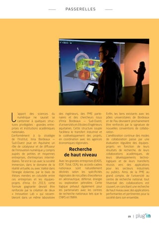 pa s s e r e l l e s




L
      ’apport des sciences du             des ingénieurs, des PME parte-           Enfin, les liens existants avec les
      numérique ne saurait se             naires et des chercheurs issus           pôles universitaires de Bordeaux
      cantonner à quelques struc-         d’Inria Bordeaux — Sud-Ouest,            et de Pau devraient prochainement
tures privilégiées - grandes entre-       d’universités et d’écoles d’ingénieurs   être renforcés par la signature de
prises et institutions académiques        aquitaines. Cette structure souple       nouvelles conventions de collabo-
nationales.                               facilitera le transfert industriel et    ration.
Conformément à la stratégie               le codéveloppement des projets,          L’amélioration continue des modes
de l’Institut, Inria Bordeaux —           en coordination avec les agences         de collaboration passe par une
Sud-Ouest joue en Aquitaine un            économiques régionales.                  évaluation régulière des équipes-
rôle de catalyseur et de diffuseur                                                 projets en fonction de leurs
de l’innovation numérique y compris             Recherche                          résultats de recherche, de leurs
auprès de petites et moyennes
entreprises, d’entreprises intermé-
                                              de haut niveau                       collaborations académiques, de
                                                                                   leurs développements techno-
diaires. Tel est le cas avec la société   Avec les grandes entreprises (EADS,      logiques et de leurs transferts
Immersion, dans le domaine de la          EDF, Total, CEA), les accords-cadres     réussis vers des applications
réalité virtuelle, ou avec Valéol dans    nationaux sont naturellement             pour les secteurs industriels
l’énergie éolienne, par le biais de       déclinés selon les spécificités          ou publics. Ainsi, de la PME au
thèses menées en cotutelle entre          régionales de nos pôles d’excellence     grand compte, de l’université au
ces entreprises et les équipes-           en aéronautique, défense, énergie        centre de recherche national, tout
projets d’Inria. En 2013, cette           ou exploration pétrolière. Cette         l’éventail des collaborations est
formule gagnante devrait être             logique prévaut également pour           couvert, en conciliant une recherche
renforcée par la création de deux         les partenariats avec les centres        de haut niveau avec des applications
« Innovation Lab  » qui rassem-           de recherche nationaux tels que le       performantes et pertinentes pour la
bleront dans un même laboratoire          CNRS et l’INRA.                          société dans son ensemble.




                                                                                                     25
 