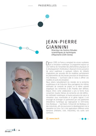 pa s s e r e l l e s




                        JEAN-PIERRE
                        GIANNINI
                               Directeur du Centre d’études
                               scientifiques et techniques
                               d’Aquitaine (CEA-Cesta)




                        D   epuis 1995, la France a remplacé les essais nucléaires
                            par la simulation numérique. Ce programme repose sur
                        une maîtrise de l’ensemble des phénomènes physiques et
                        le développement d’ordinateurs disposant d’une puissance
                        de calcul supérieure à quelques millions de milliards
                        d’opérations par seconde afin de modéliser parfaitement
                        les phénomènes de très hautes pressions et températures.
                        Inria Bordeaux — Sud-Ouest aide le Cesta à affiner ses
                        modèles et outils de simulation.
                        Nous relions naturellement les mondes de la recherche
                        académique et de l’industrie. Nous partageons les mêmes
                        méthodes de conduite de projets et la même volonté
                        d’appliquer nos recherches à des finalités bien définies.
                        Depuis 2012, cette collaboration a pris la forme d’une
                        convention. Quatre thèmes de recherche ont été définis :
                        les méthodes numériques, la haute puissance de calcul, la
                        simulation sous incertitudes et le génie logiciel. Il est
                        envisagé de prolonger ce partenariat par une plateforme
                        d’excellence numérique qui regrouperait le CEA-Cesta,
                        Inria Bordeaux — Sud-Ouest, l’Université de Bordeaux et
                        des industriels, afin de poursuivre le développement de la
                        simulation du futur. Car, si les applications diffèrent entre
                        domaines (militaires, civils, industriels), nos outils sont
                        communs.


                         	www.cea.fr




magazine
           26
 